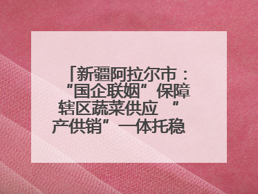 新疆阿拉尔市：“国企联姻”保障辖区蔬菜供应 “产供销”一体托稳市民菜篮子