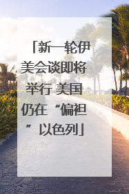 新一轮伊美会谈即将举行 美国仍在“偏袒”以色列