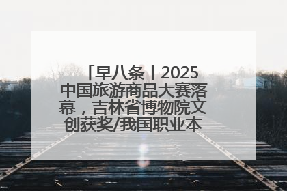 早八条丨2025中国旅游商品大赛落幕，吉林省博物院文创获奖/我国职业本科高校加速扩容