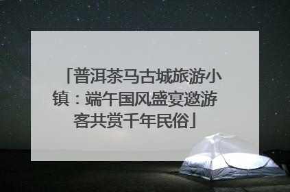 普洱茶马古城旅游小镇：端午国风盛宴邀游客共赏千年民俗