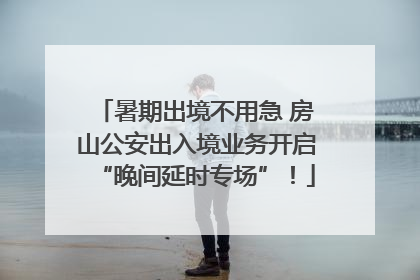 暑期出境不用急 房山公安出入境业务开启“晚间延时专场”！