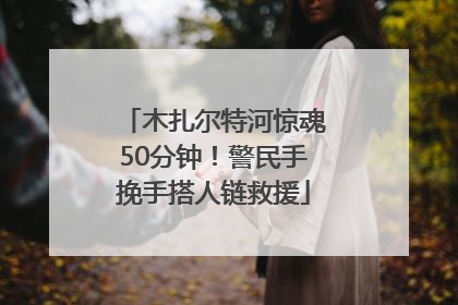 木扎尔特河惊魂50分钟！警民手挽手搭人链救援