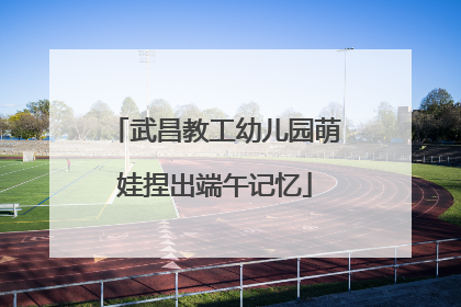 武昌教工幼儿园萌娃捏出端午记忆