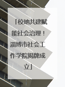 校地共建赋能社会治理！淄博市社会工作学院揭牌成立