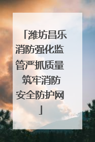 潍坊昌乐消防强化监管严抓质量 筑牢消防安全防护网