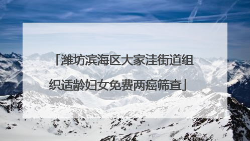 潍坊滨海区大家洼街道组织适龄妇女免费两癌筛查