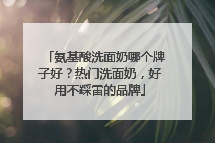 氨基酸洗面奶哪个牌子好？热门洗面奶，好用不踩雷的品牌