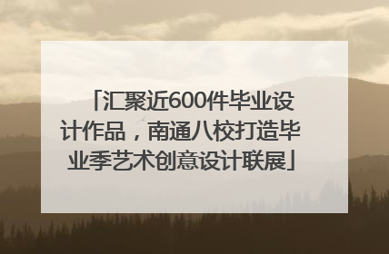 汇聚近600件毕业设计作品，南通八校打造毕业季艺术创意设计联展