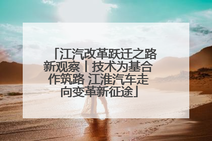 江汽改革跃迁之路新观察丨技术为基合作筑路 江淮汽车走向变革新征途