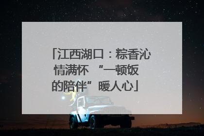 江西湖口：粽香沁 情满怀 “一顿饭的陪伴”暖人心