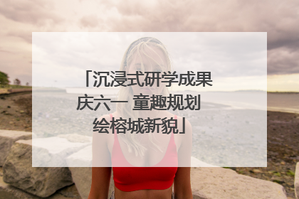 沉浸式研学成果庆六一 童趣规划绘榕城新貌