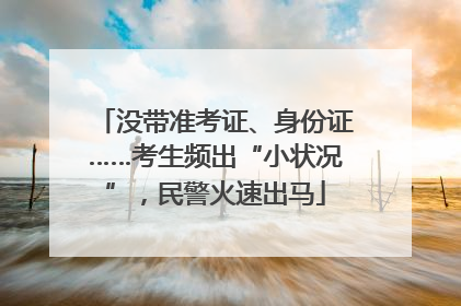 没带准考证、身份证……考生频出“小状况”，民警火速出马