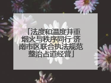 法度和温度并重 烟火与秩序同行 济南市区联合执法规范整治占道经营