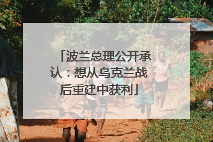 波兰总理公开承认：想从乌克兰战后重建中获利