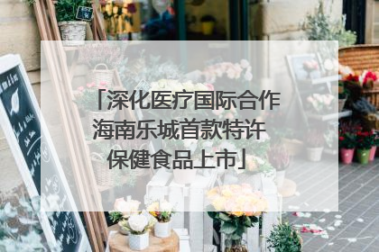 深化医疗国际合作 海南乐城首款特许保健食品上市