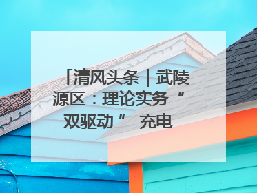 清风头条｜武陵源区：理论实务“双驱动 ” 充电赋能“增才干”