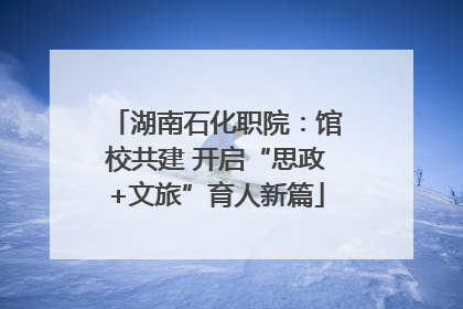 湖南石化职院：馆校共建 开启“思政+文旅”育人新篇