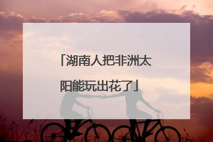 湖南人把非洲太阳能玩出花了