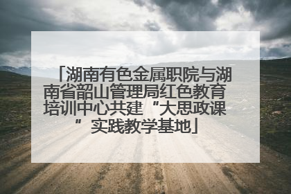 湖南有色金属职院与湖南省韶山管理局红色教育培训中心共建“大思政课”实践教学基地