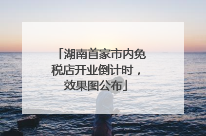 湖南首家市内免税店开业倒计时，效果图公布
