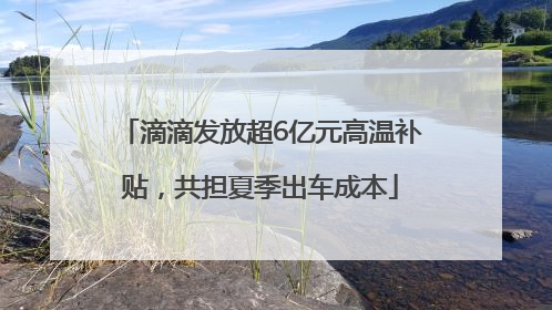 滴滴发放超6亿元高温补贴，共担夏季出车成本