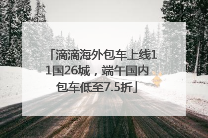 滴滴海外包车上线11国26城，端午国内包车低至7.5折