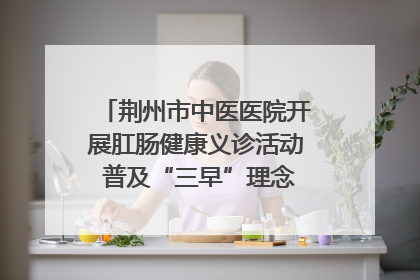 荆州市中医医院开展肛肠健康义诊活动 普及“三早”理念 传递健康生活