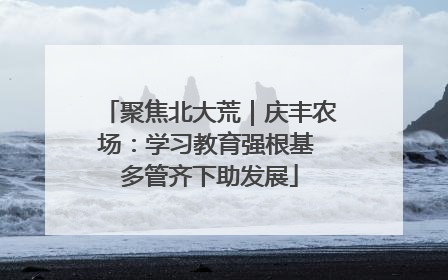 聚焦北大荒｜庆丰农场：学习教育强根基 多管齐下助发展