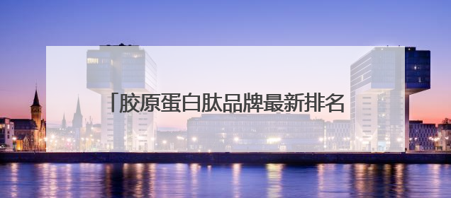 胶原蛋白肽品牌最新排名！2025十大品牌曝光