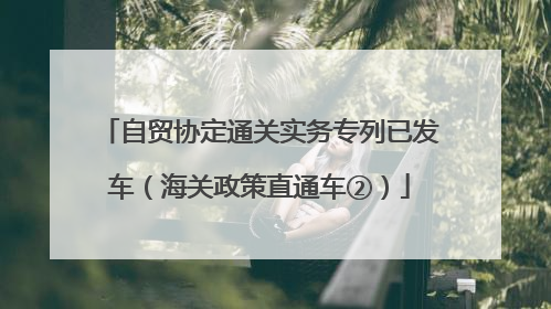 自贸协定通关实务专列已发车（海关政策直通车②）