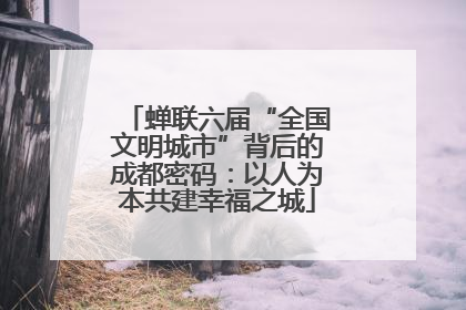 蝉联六届“全国文明城市”背后的成都密码：以人为本共建幸福之城