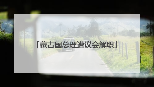 蒙古国总理遭议会解职