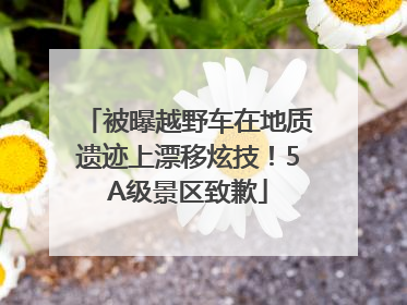 被曝越野车在地质遗迹上漂移炫技！5A级景区致歉