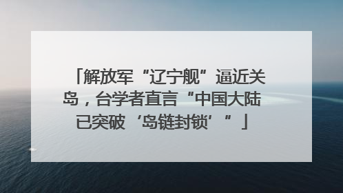 解放军“辽宁舰”逼近关岛，台学者直言“中国大陆已突破‘岛链封锁’”