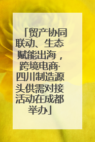 贸产协同联动、生态赋能出海，跨境电商·四川制造源头供需对接活动在成都举办