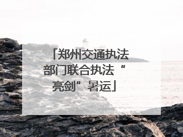 郑州交通执法部门联合执法“亮剑”暑运