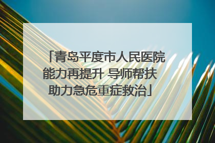 青岛平度市人民医院能力再提升 导师帮扶助力急危重症救治