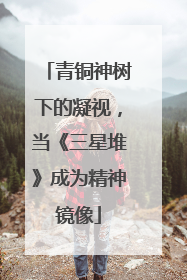 青铜神树下的凝视，当《三星堆》成为精神镜像
