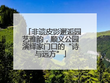 非遗皮影邂逅园艺雅韵，顺义公园演绎家门口的“诗与远方”