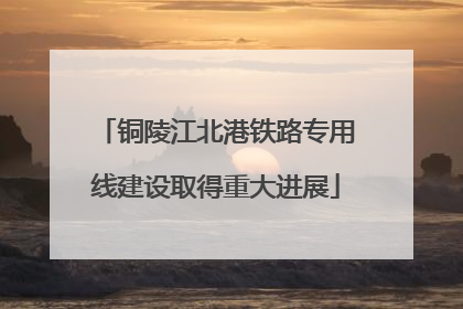 铜陵江北港铁路专用线建设取得重大进展