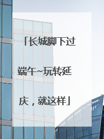 长城脚下过端午~玩转延庆，就这样