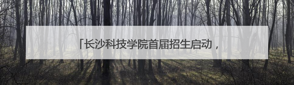 长沙科技学院首届招生启动，星城新添一所应用型本科高校