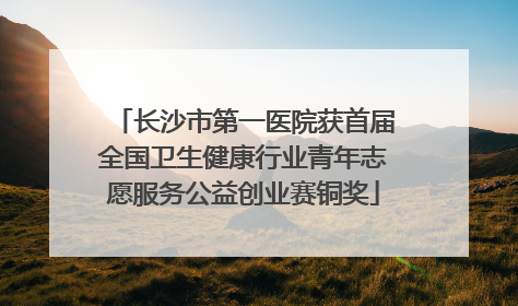 长沙市第一医院获首届全国卫生健康行业青年志愿服务公益创业赛铜奖