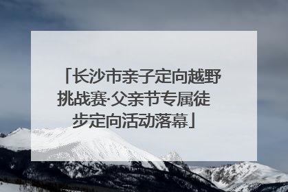 长沙市亲子定向越野挑战赛·父亲节专属徒步定向活动落幕