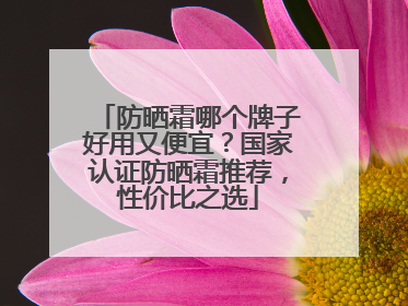 防晒霜哪个牌子好用又便宜？国家认证防晒霜推荐，性价比之选