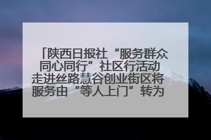 陕西日报社“服务群众 同心同行”社区行活动走进丝路慧谷创业街区将服务由“等人上门”转为“主动下沉”