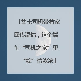 集卡司机带着家属传温情，这个端午“司机之家”里“粽”情浓浓