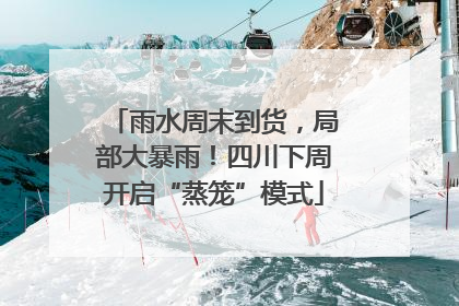 雨水周末到货，局部大暴雨！四川下周开启“蒸笼”模式