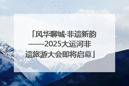 风华聊城·非遗新韵——2025大运河非遗旅游大会即将启幕