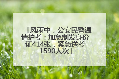 风雨中，公安民警温情护考：加急制发身份证414张，紧急送考1590人次